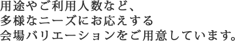 用途やご利用人数など、多様なニーズにお応えする会場バリエーションをご用意しています。